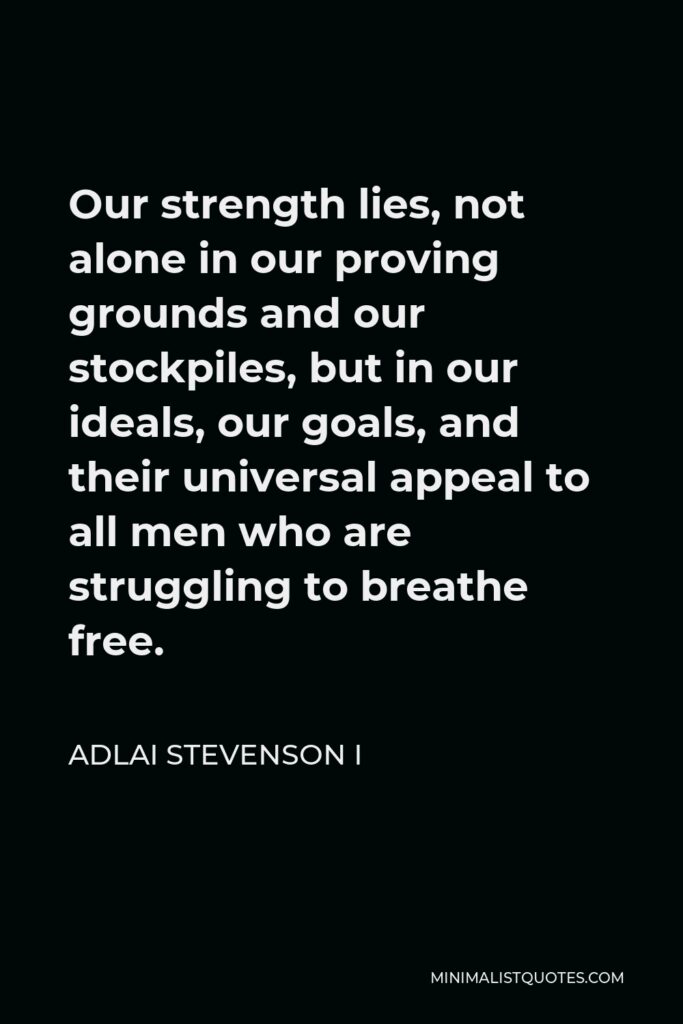 Adlai Stevenson I Quote - Our strength lies, not alone in our proving grounds and our stockpiles, but in our ideals, our goals, and their universal appeal to all men who are struggling to breathe free.