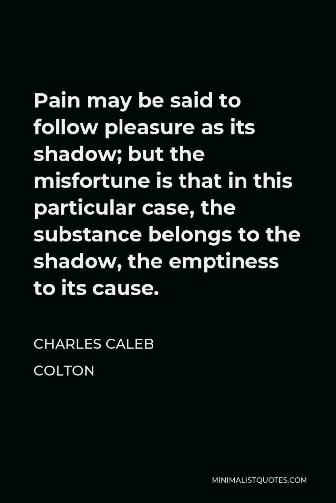 Charles Caleb Colton Quote - Pain may be said to follow pleasure as its shadow; but the misfortune is that in this particular case, the substance belongs to the shadow, the emptiness to its cause.