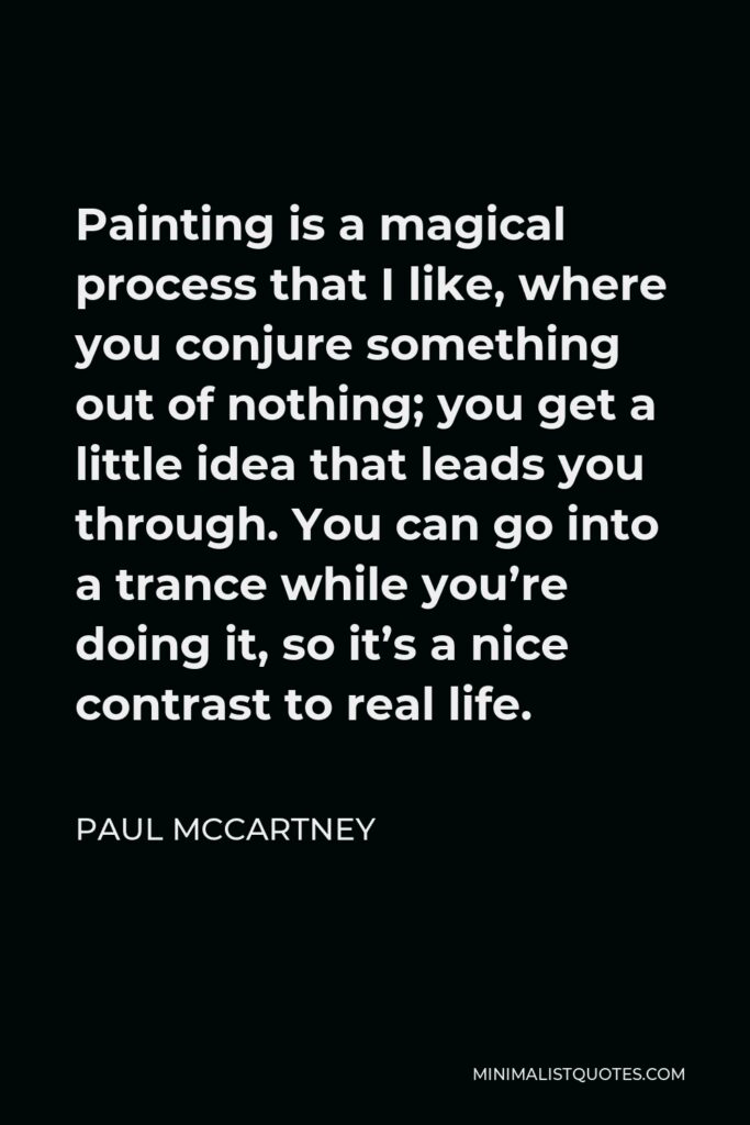 Paul McCartney Quote - Painting is a magical process that I like, where you conjure something out of nothing; you get a little idea that leads you through. You can go into a trance while you’re doing it, so it’s a nice contrast to real life.