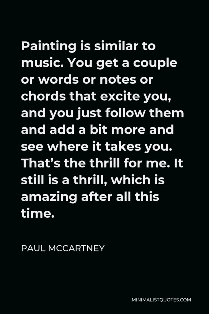 Paul McCartney Quote - Painting is similar to music. You get a couple or words or notes or chords that excite you, and you just follow them and add a bit more and see where it takes you. That’s the thrill for me. It still is a thrill, which is amazing after all this time.