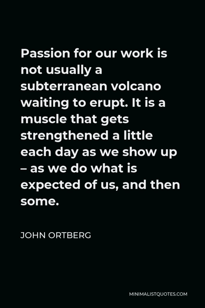 John Ortberg Quote - Passion for our work is not usually a subterranean volcano waiting to erupt. It is a muscle that gets strengthened a little each day as we show up – as we do what is expected of us, and then some.