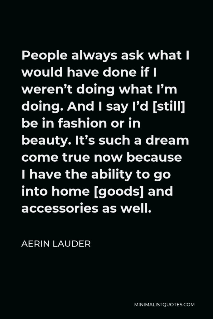 Aerin Lauder Quote - People always ask what I would have done if I weren’t doing what I’m doing. And I say I’d [still] be in fashion or in beauty. It’s such a dream come true now because I have the ability to go into home [goods] and accessories as well.