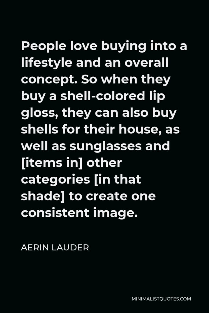 Aerin Lauder Quote - People love buying into a lifestyle and an overall concept. So when they buy a shell-colored lip gloss, they can also buy shells for their house, as well as sunglasses and [items in] other categories [in that shade] to create one consistent image.