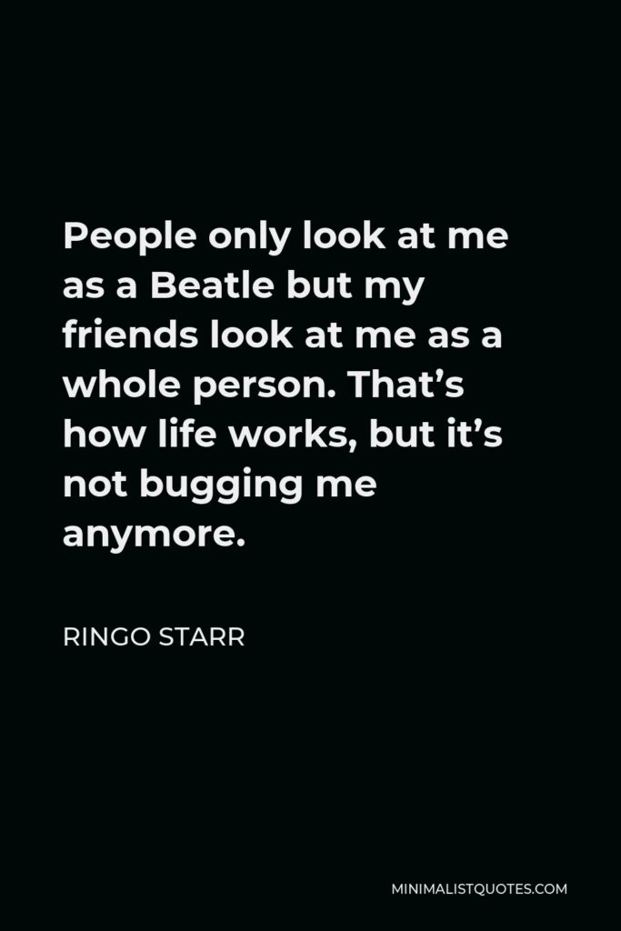 Ringo Starr Quote - People only look at me as a Beatle but my friends look at me as a whole person. That’s how life works, but it’s not bugging me anymore.