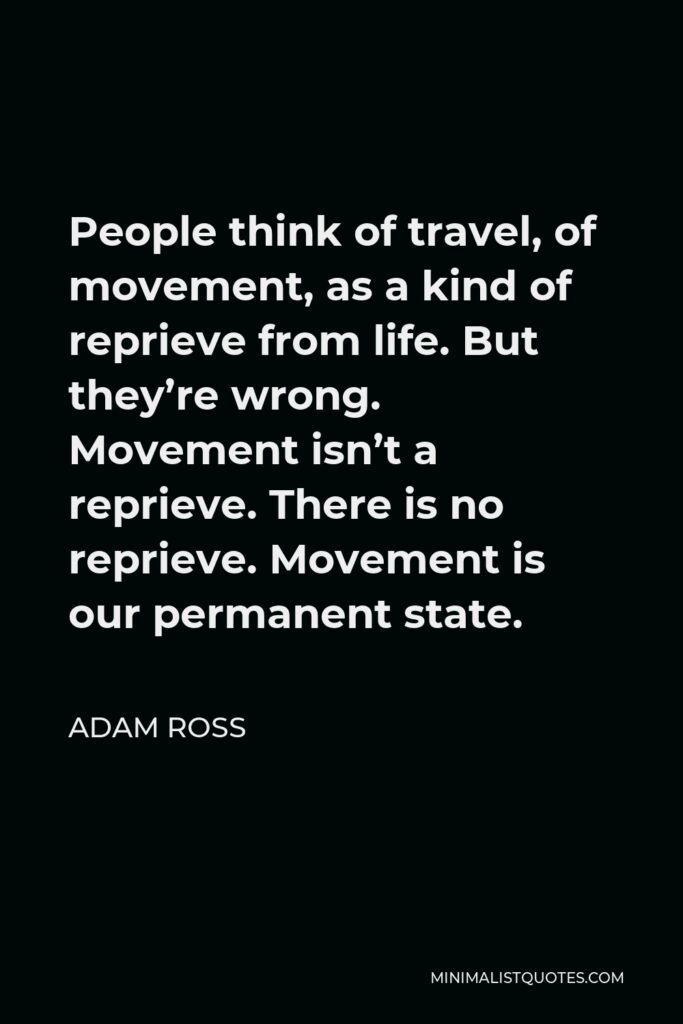 Adam Ross Quote - People think of travel, of movement, as a kind of reprieve from life. But they’re wrong. Movement isn’t a reprieve. There is no reprieve. Movement is our permanent state.