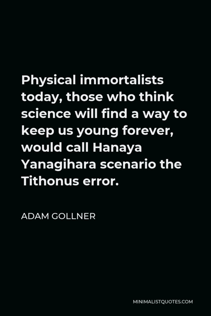 Adam Gollner Quote - Physical immortalists today, those who think science will find a way to keep us young forever, would call Hanaya Yanagihara scenario the Tithonus error.