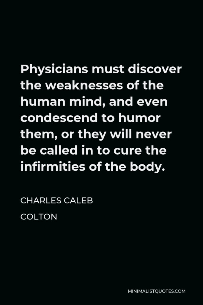 Charles Caleb Colton Quote - Physicians must discover the weaknesses of the human mind, and even condescend to humor them, or they will never be called in to cure the infirmities of the body.