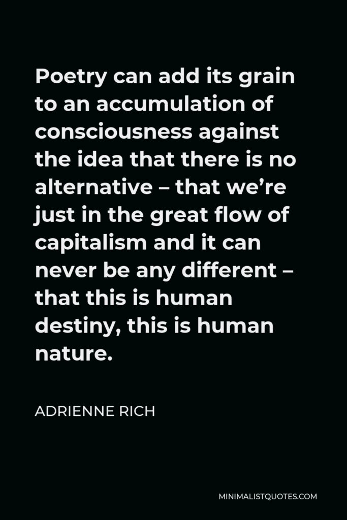 Adrienne Rich Quote - Poetry can add its grain to an accumulation of consciousness against the idea that there is no alternative – that we’re just in the great flow of capitalism and it can never be any different – that this is human destiny, this is human nature.