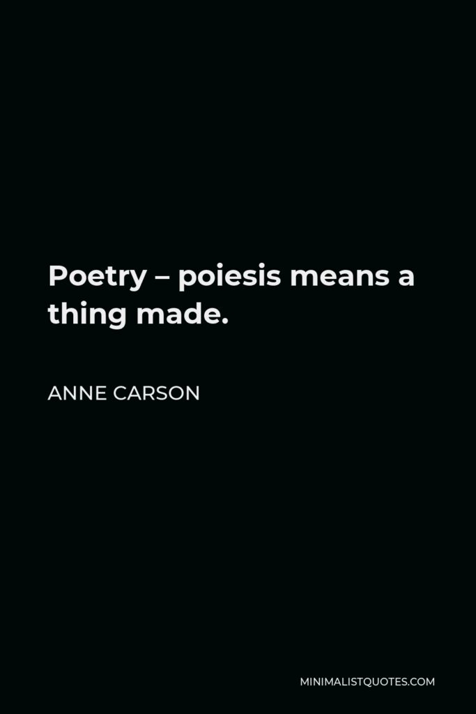 Anne Carson Quote - Poetry – poiesis means a thing made.