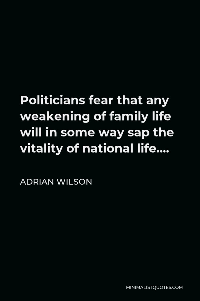 Adrian Wilson Quote - Politicians fear that any weakening of family life will in some way sap the vitality of national life….
