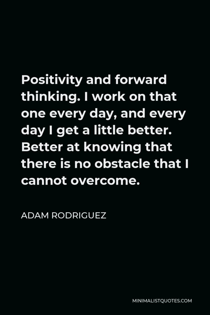 Adam Rodriguez Quote - Positivity and forward thinking. I work on that one every day, and every day I get a little better. Better at knowing that there is no obstacle that I cannot overcome.