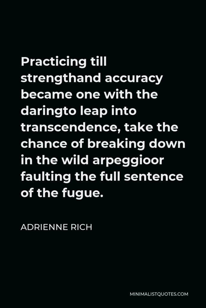 Adrienne Rich Quote - Practicing till strengthand accuracy became one with the daringto leap into transcendence, take the chance of breaking down in the wild arpeggioor faulting the full sentence of the fugue.