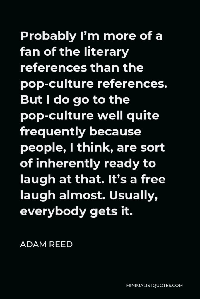 Adam Reed Quote - Probably I’m more of a fan of the literary references than the pop-culture references. But I do go to the pop-culture well quite frequently because people, I think, are sort of inherently ready to laugh at that. It’s a free laugh almost. Usually, everybody gets it.