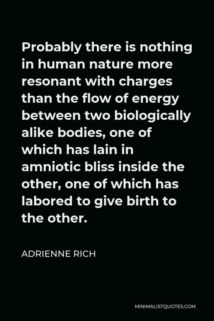 Adrienne Rich Quote - Probably there is nothing in human nature more resonant with charges than the flow of energy between two biologically alike bodies, one of which has lain in amniotic bliss inside the other, one of which has labored to give birth to the other.