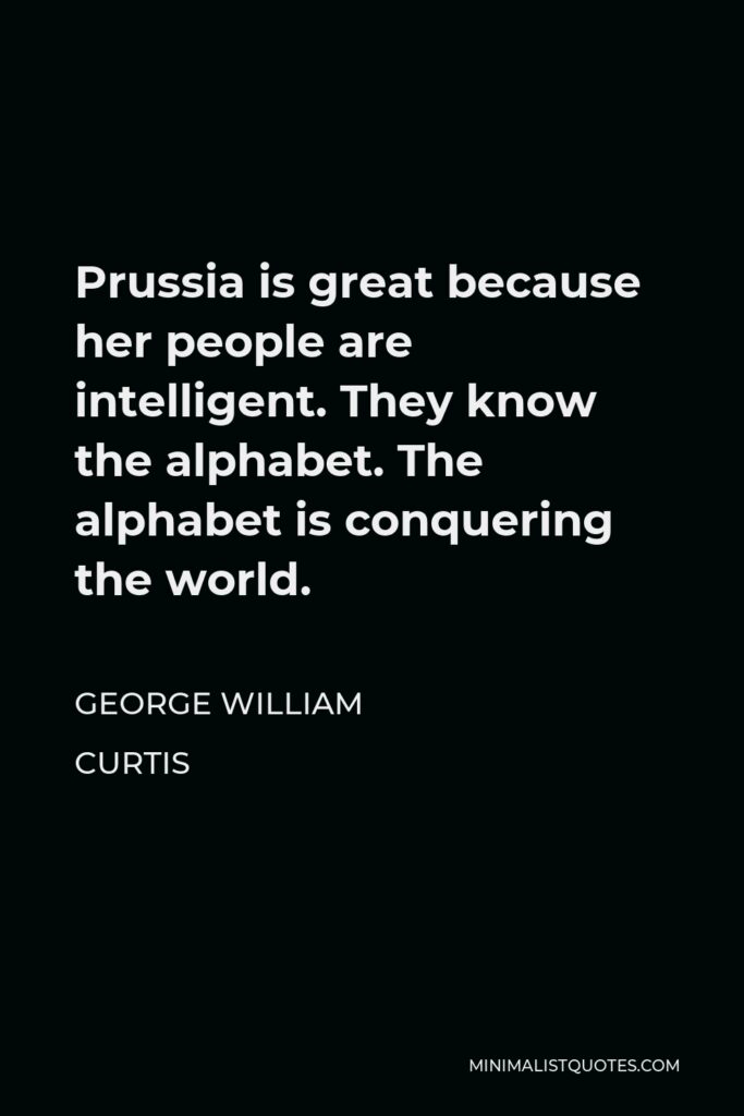 George William Curtis Quote - Prussia is great because her people are intelligent. They know the alphabet. The alphabet is conquering the world.