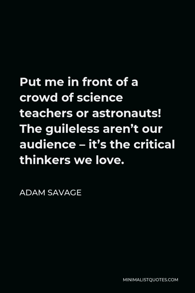 Adam Savage Quote - Put me in front of a crowd of science teachers or astronauts! The guileless aren’t our audience – it’s the critical thinkers we love.
