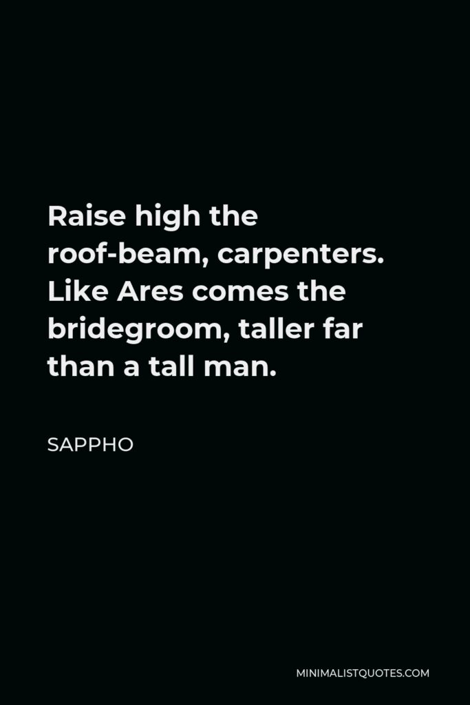 Sappho Quote - Raise high the roof-beam, carpenters. Like Ares comes the bridegroom, taller far than a tall man.