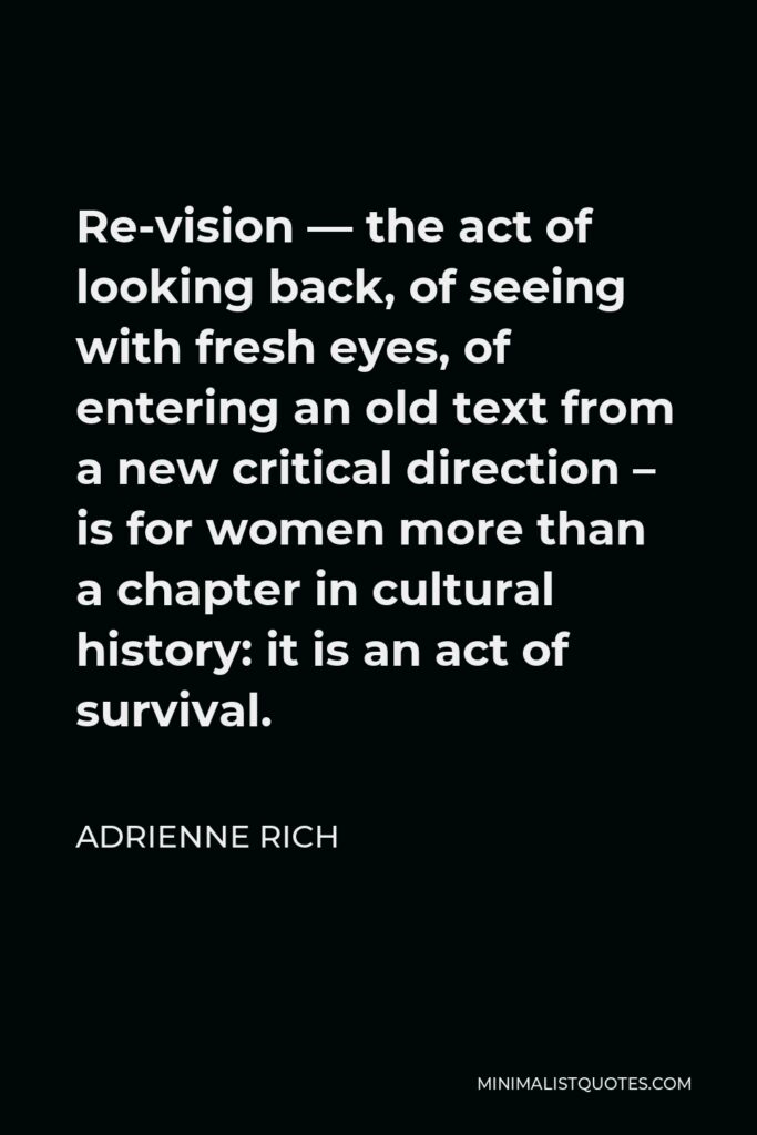 Adrienne Rich Quote - Re-vision — the act of looking back, of seeing with fresh eyes, of entering an old text from a new critical direction – is for women more than a chapter in cultural history: it is an act of survival.