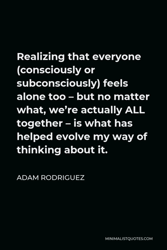 Adam Rodriguez Quote - Realizing that everyone (consciously or subconsciously) feels alone too – but no matter what, we’re actually ALL together – is what has helped evolve my way of thinking about it.