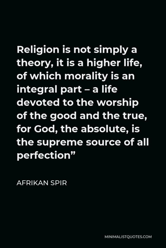 Afrikan Spir Quote - Religion is not simply a theory, it is a higher life, of which morality is an integral part – a life devoted to the worship of the good and the true, for God, the absolute, is the supreme source of all perfection”