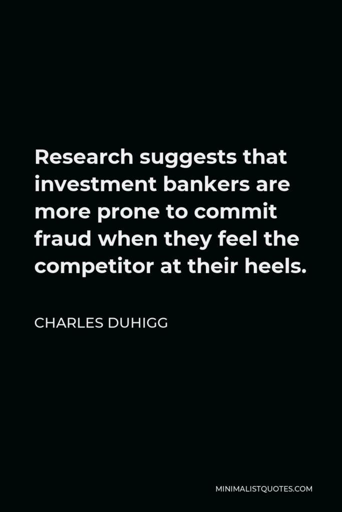 Charles Duhigg Quote - Research suggests that investment bankers are more prone to commit fraud when they feel the competitor at their heels.