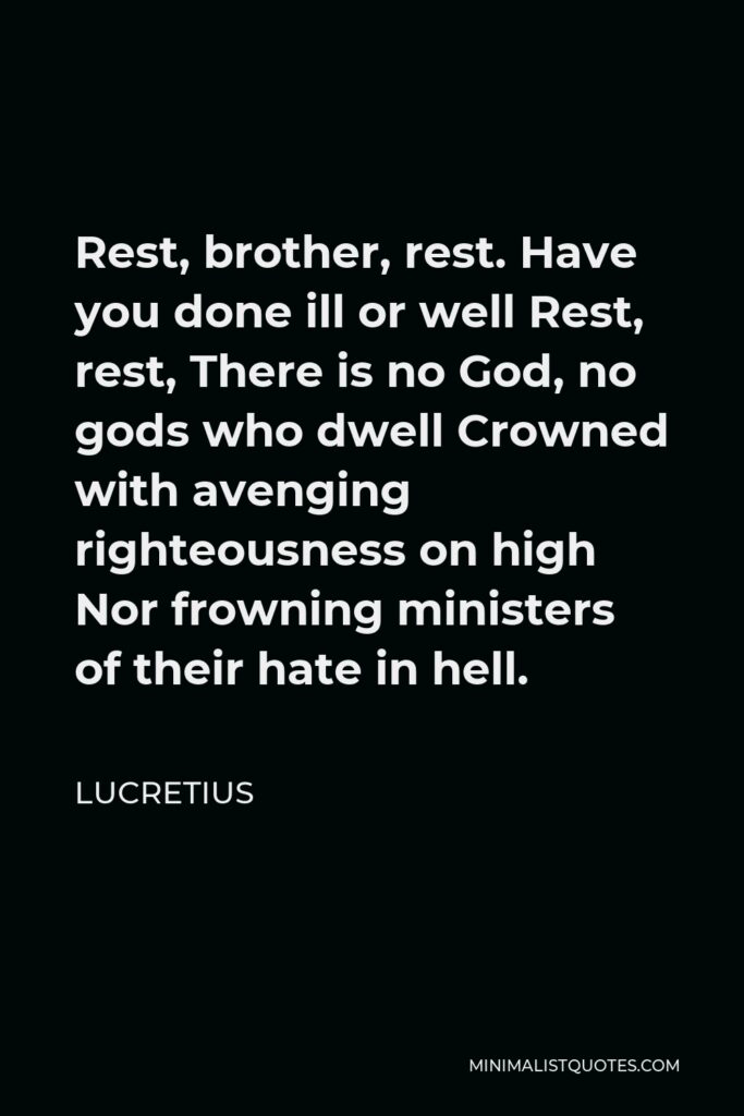 Lucretius Quote - Rest, brother, rest. Have you done ill or well Rest, rest, There is no God, no gods who dwell Crowned with avenging righteousness on high Nor frowning ministers of their hate in hell.