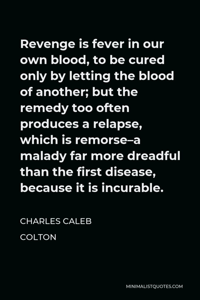 Charles Caleb Colton Quote - Revenge is fever in our own blood, to be cured only by letting the blood of another; but the remedy too often produces a relapse, which is remorse–a malady far more dreadful than the first disease, because it is incurable.