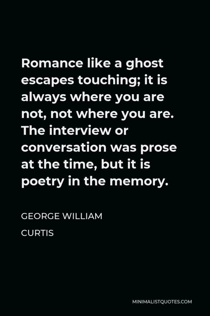 George William Curtis Quote - Romance like a ghost escapes touching; it is always where you are not, not where you are. The interview or conversation was prose at the time, but it is poetry in the memory.