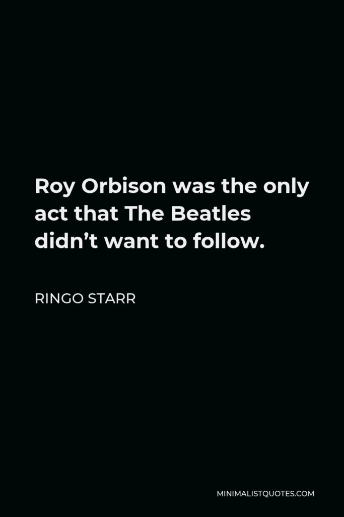 Ringo Starr Quote - Roy Orbison was the only act that The Beatles didn’t want to follow.