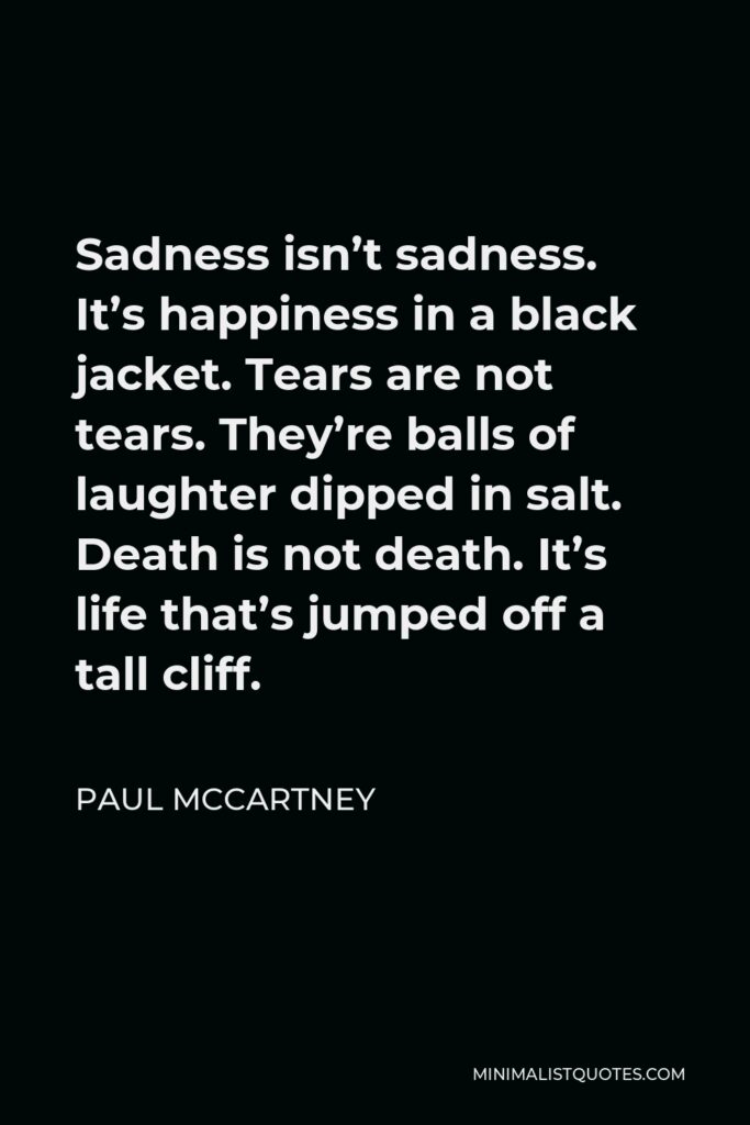 Paul McCartney Quote - Sadness isn’t sadness. It’s happiness in a black jacket. Tears are not tears. They’re balls of laughter dipped in salt. Death is not death. It’s life that’s jumped off a tall cliff.