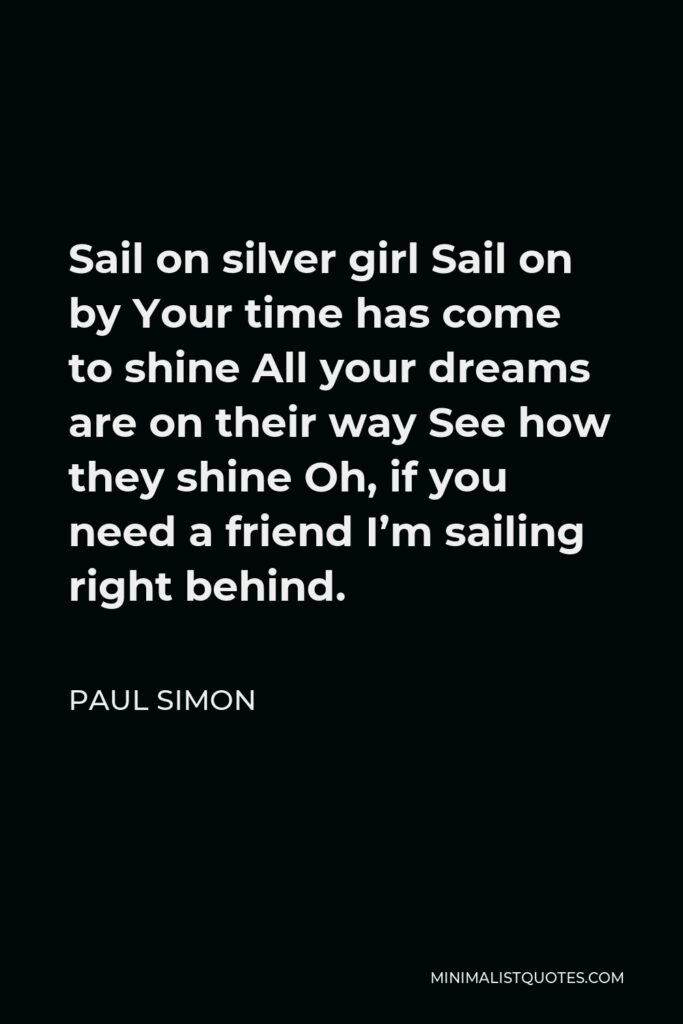Paul Simon Quote - Sail on silver girl Sail on by Your time has come to shine All your dreams are on their way See how they shine Oh, if you need a friend I’m sailing right behind.