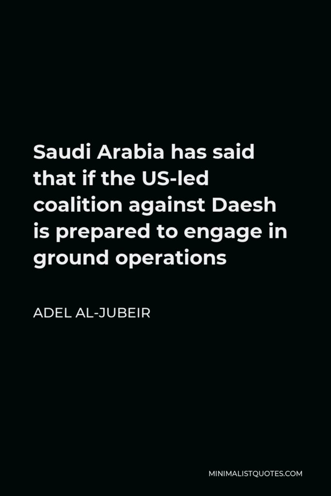 Adel al-Jubeir Quote - Saudi Arabia has said that if the US-led coalition against Daesh is prepared to engage in ground operations