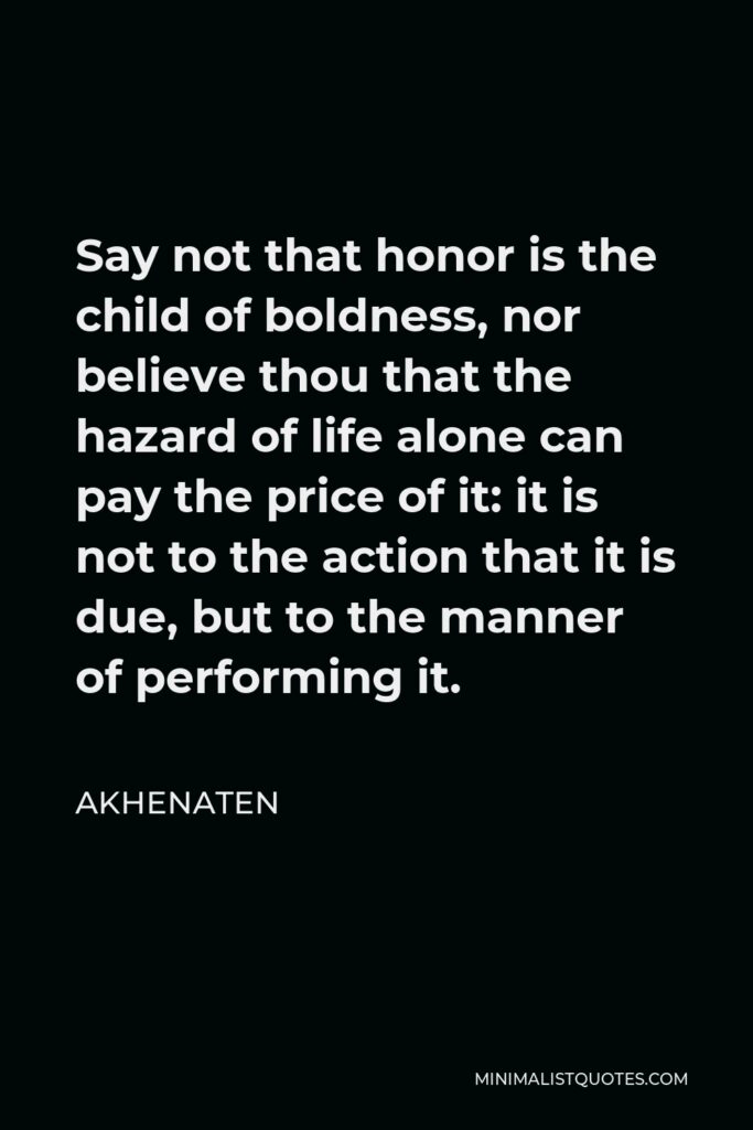 Akhenaten Quote - Say not that honor is the child of boldness, nor believe thou that the hazard of life alone can pay the price of it: it is not to the action that it is due, but to the manner of performing it.