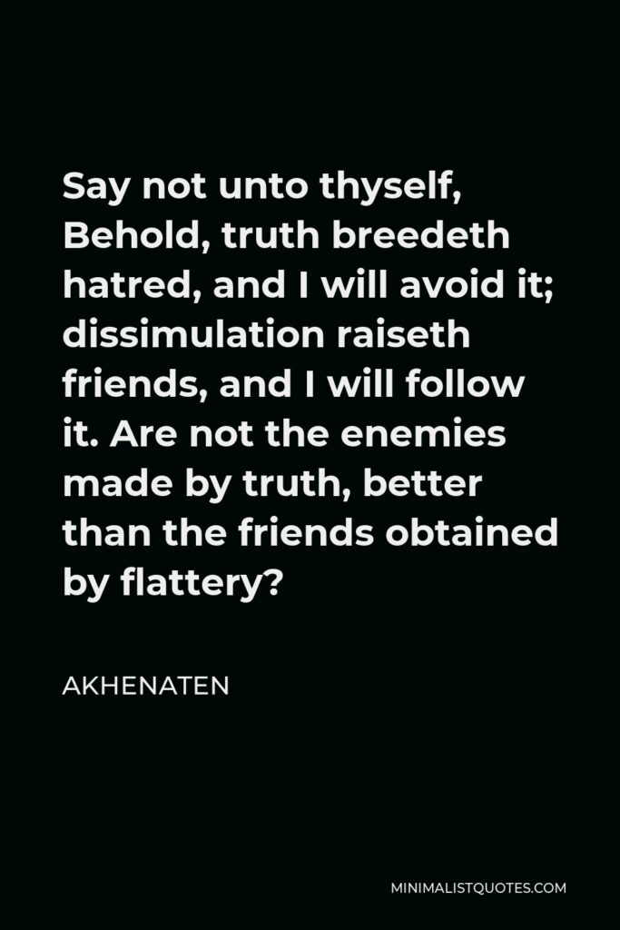 Akhenaten Quote - Say not unto thyself, Behold, truth breedeth hatred, and I will avoid it; dissimulation raiseth friends, and I will follow it. Are not the enemies made by truth, better than the friends obtained by flattery?