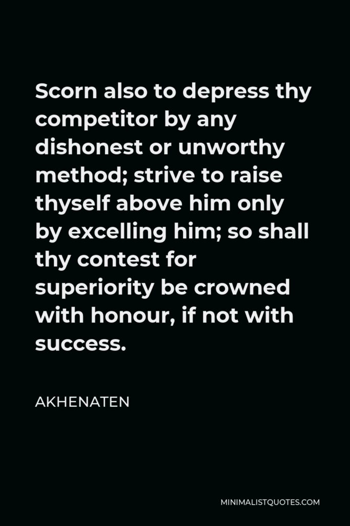 Akhenaten Quote - Scorn also to depress thy competitor by any dishonest or unworthy method; strive to raise thyself above him only by excelling him; so shall thy contest for superiority be crowned with honour, if not with success.