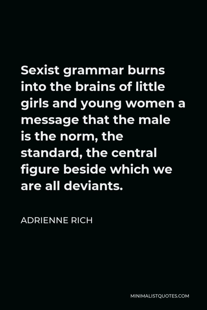 Adrienne Rich Quote - Sexist grammar burns into the brains of little girls and young women a message that the male is the norm, the standard, the central figure beside which we are all deviants.