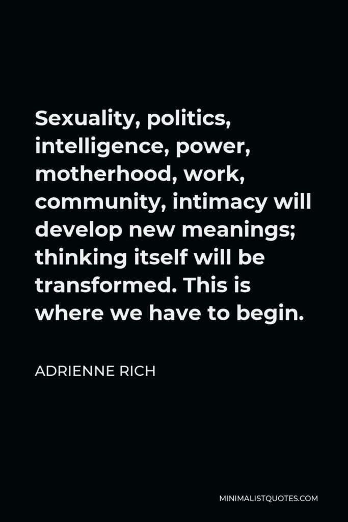 Adrienne Rich Quote - Sexuality, politics, intelligence, power, motherhood, work, community, intimacy will develop new meanings; thinking itself will be transformed. This is where we have to begin.