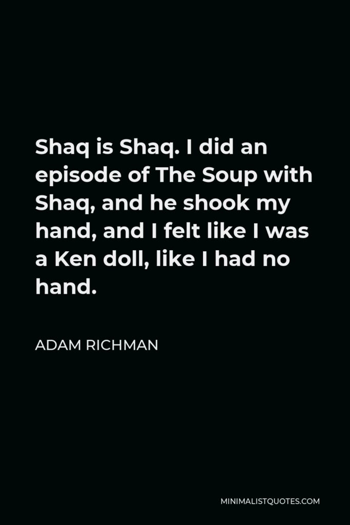 Adam Richman Quote - Shaq is Shaq. I did an episode of The Soup with Shaq, and he shook my hand, and I felt like I was a Ken doll, like I had no hand.