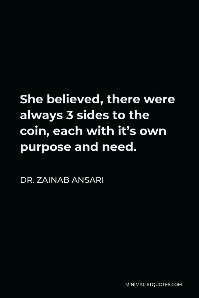 Dr. Zainab Ansari Quote - She believed, there were always 3 sides to the coin, each with it’s own purpose and need.