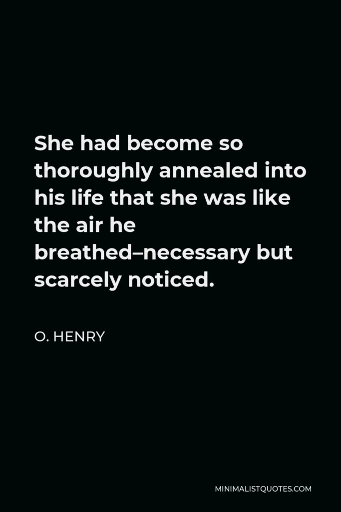 O. Henry Quote - She had become so thoroughly annealed into his life that she was like the air he breathed–necessary but scarcely noticed.