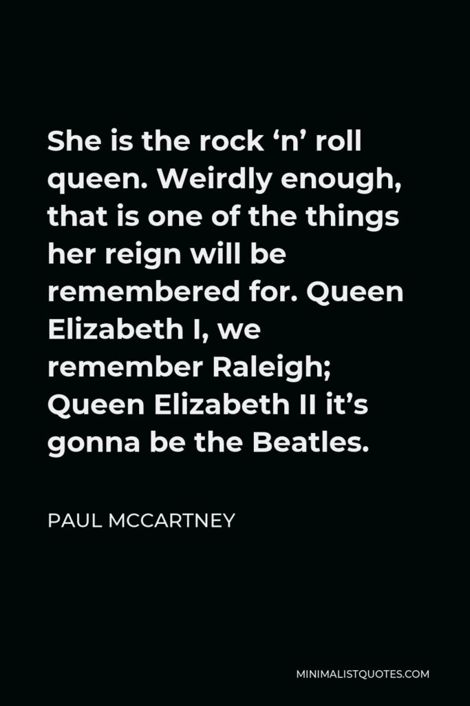 Paul McCartney Quote - She is the rock ‘n’ roll queen. Weirdly enough, that is one of the things her reign will be remembered for. Queen Elizabeth I, we remember Raleigh; Queen Elizabeth II it’s gonna be the Beatles.
