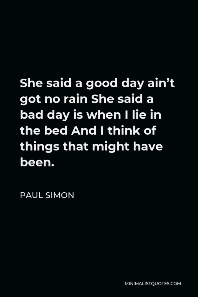 Paul Simon Quote - She said a good day ain’t got no rain She said a bad day is when I lie in the bed And I think of things that might have been.