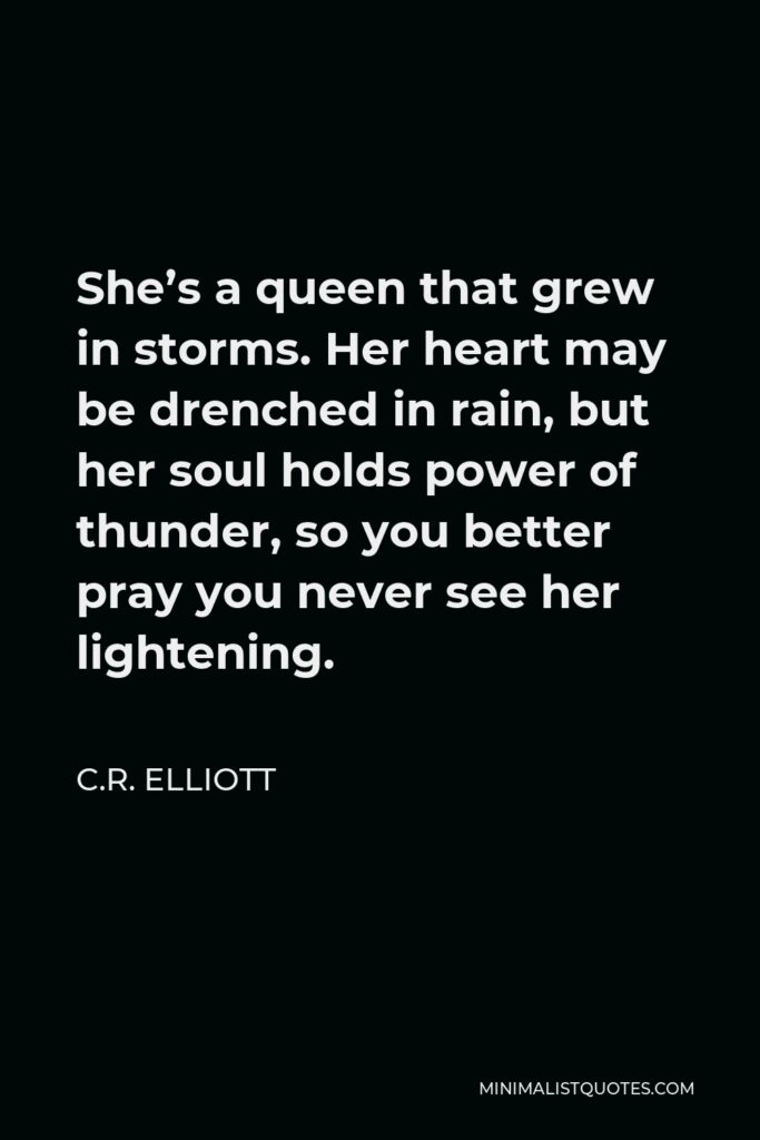 C.R. Elliott Quote - She’s a queen that grew in storms. Her heart may be drenched in rain, but her soul holds power of thunder, so you better pray you never see her lightening.