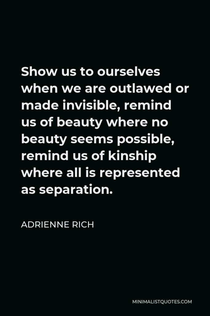 Adrienne Rich Quote - Show us to ourselves when we are outlawed or made invisible, remind us of beauty where no beauty seems possible, remind us of kinship where all is represented as separation.