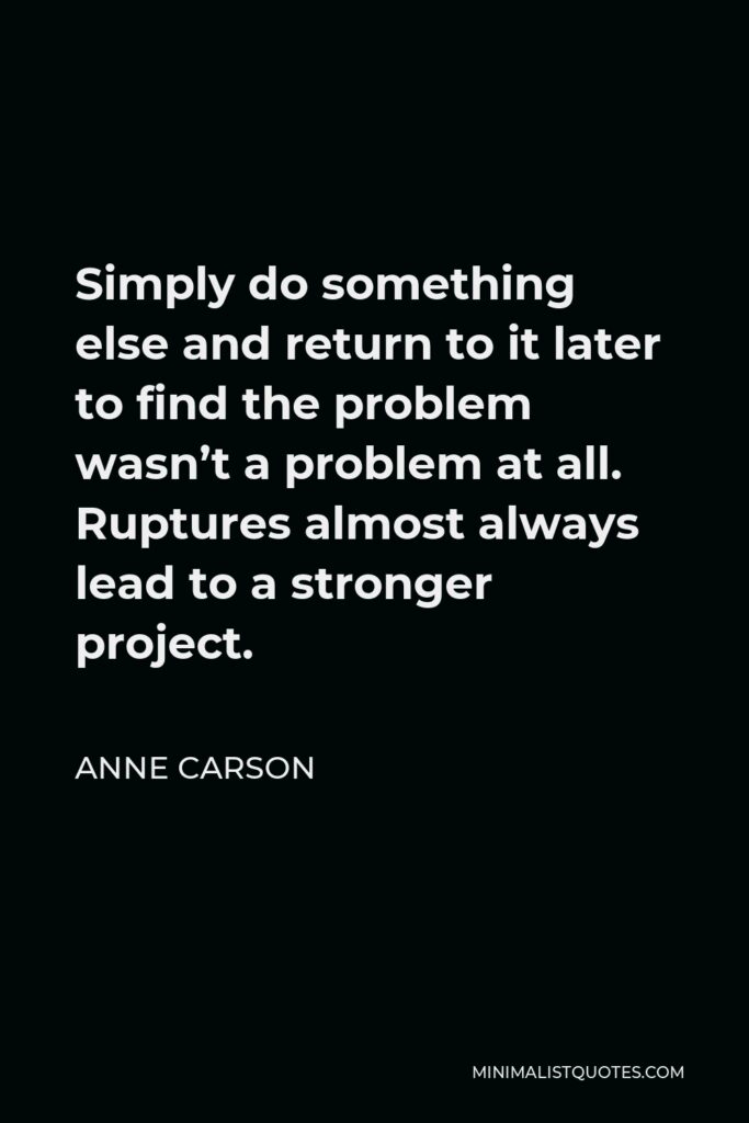 Anne Carson Quote - Simply do something else and return to it later to find the problem wasn’t a problem at all. Ruptures almost always lead to a stronger project.