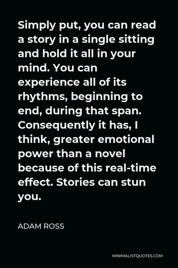 Adam Ross Quote - Simply put, you can read a story in a single sitting and hold it all in your mind. You can experience all of its rhythms, beginning to end, during that span. Consequently it has, I think, greater emotional power than a novel because of this real-time effect. Stories can stun you.