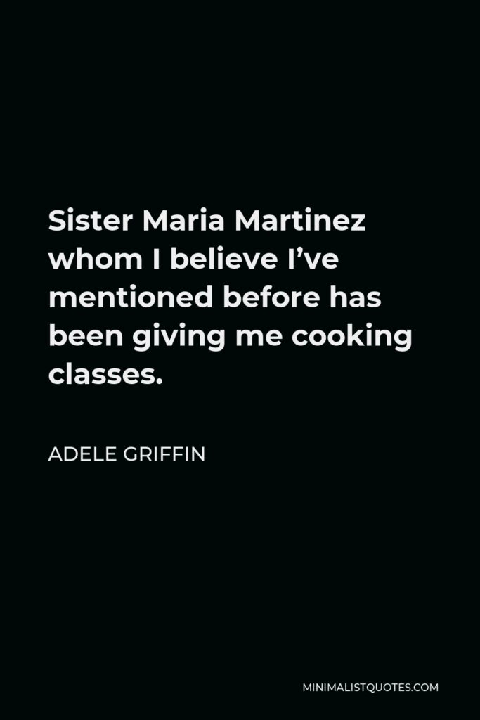 Adele Griffin Quote - Sister Maria Martinez whom I believe I’ve mentioned before has been giving me cooking classes.