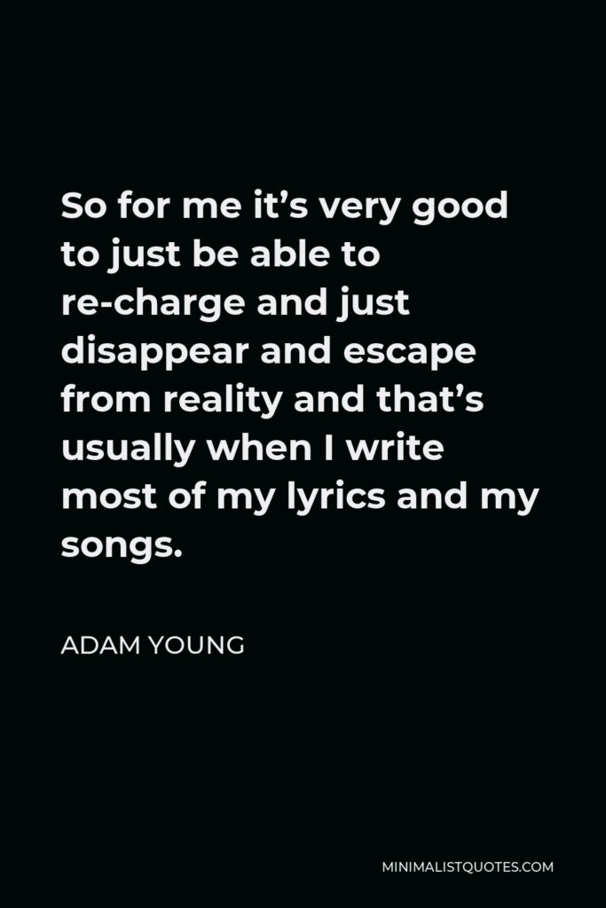 Adam Young Quote - So for me it’s very good to just be able to re-charge and just disappear and escape from reality and that’s usually when I write most of my lyrics and my songs.