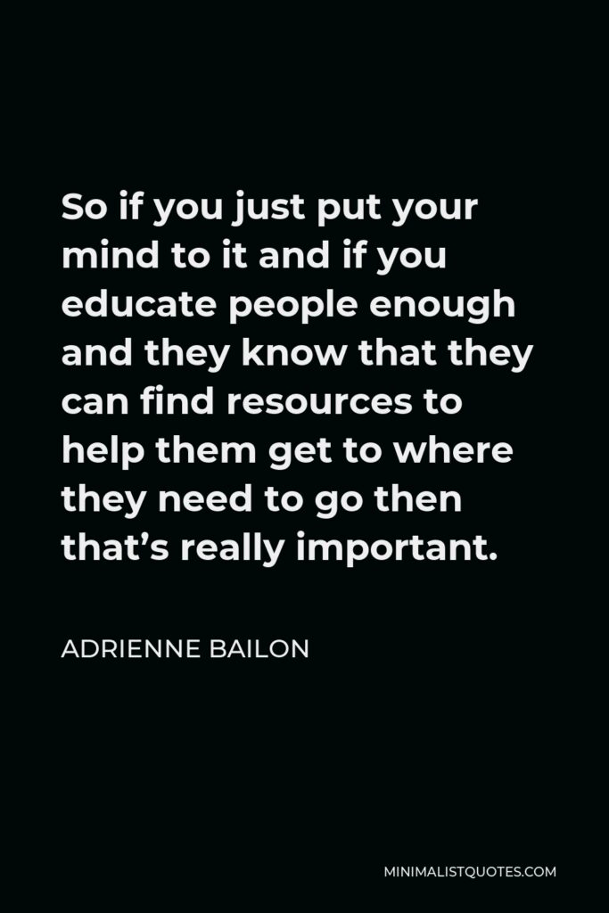 Adrienne Bailon Quote - So if you just put your mind to it and if you educate people enough and they know that they can find resources to help them get to where they need to go then that’s really important.
