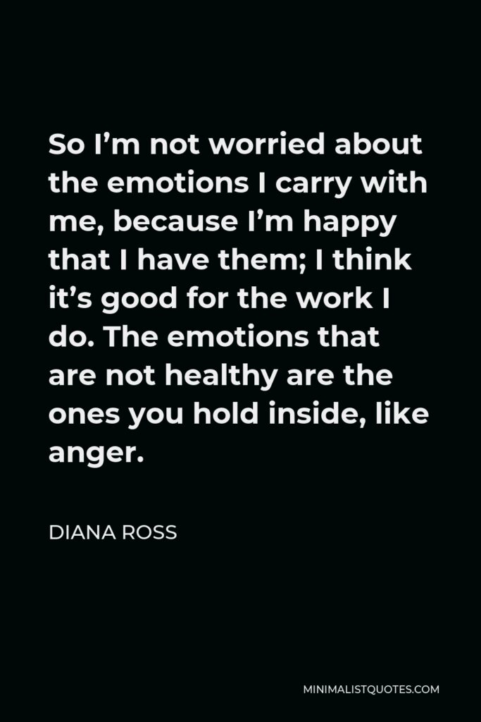 Diana Ross Quote - So I’m not worried about the emotions I carry with me, because I’m happy that I have them; I think it’s good for the work I do. The emotions that are not healthy are the ones you hold inside, like anger.